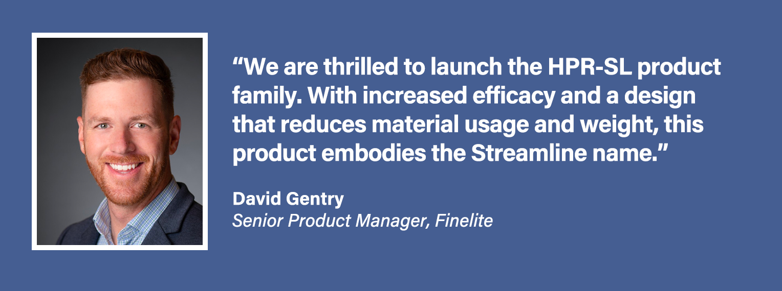 We are thrilled to launch the HPR SL product family. With increased efficacy and a design that reduces material usage and weight, this product embodies the Streamline name. - David Gentry, Senior Product Manager at Finelite